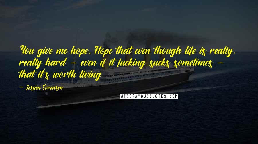 Jessica Sorensen Quotes: You give me hope. Hope that even though life is really, really hard - even if it fucking sucks sometimes - that it's worth living