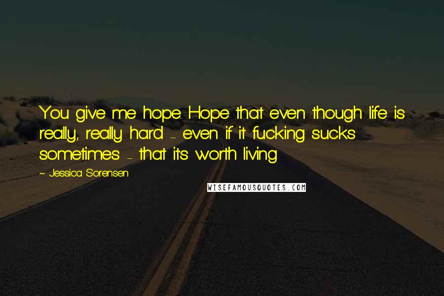 Jessica Sorensen Quotes: You give me hope. Hope that even though life is really, really hard - even if it fucking sucks sometimes - that it's worth living