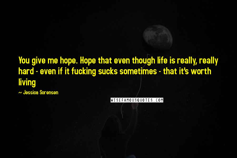 Jessica Sorensen Quotes: You give me hope. Hope that even though life is really, really hard - even if it fucking sucks sometimes - that it's worth living