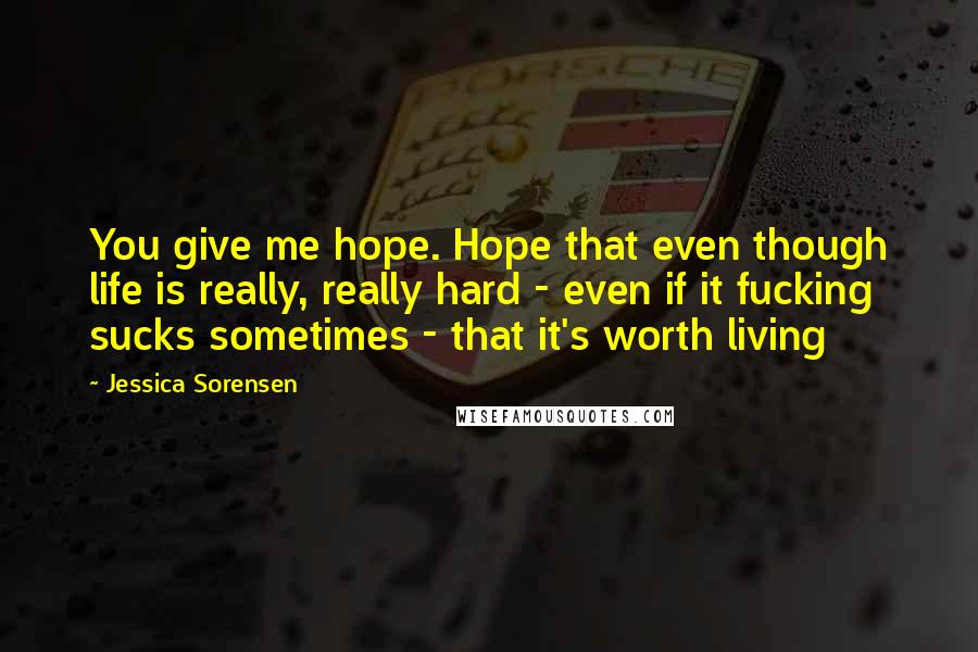 Jessica Sorensen Quotes: You give me hope. Hope that even though life is really, really hard - even if it fucking sucks sometimes - that it's worth living