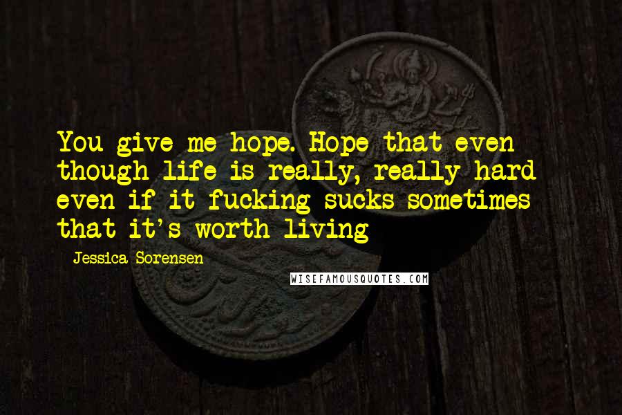 Jessica Sorensen Quotes: You give me hope. Hope that even though life is really, really hard - even if it fucking sucks sometimes - that it's worth living