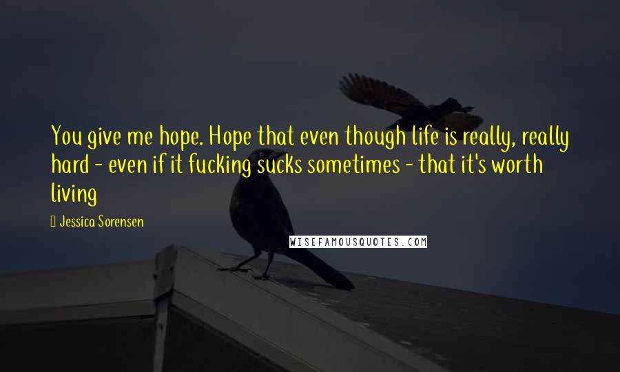 Jessica Sorensen Quotes: You give me hope. Hope that even though life is really, really hard - even if it fucking sucks sometimes - that it's worth living