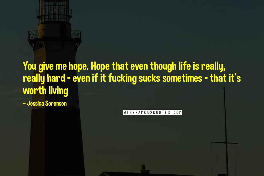 Jessica Sorensen Quotes: You give me hope. Hope that even though life is really, really hard - even if it fucking sucks sometimes - that it's worth living