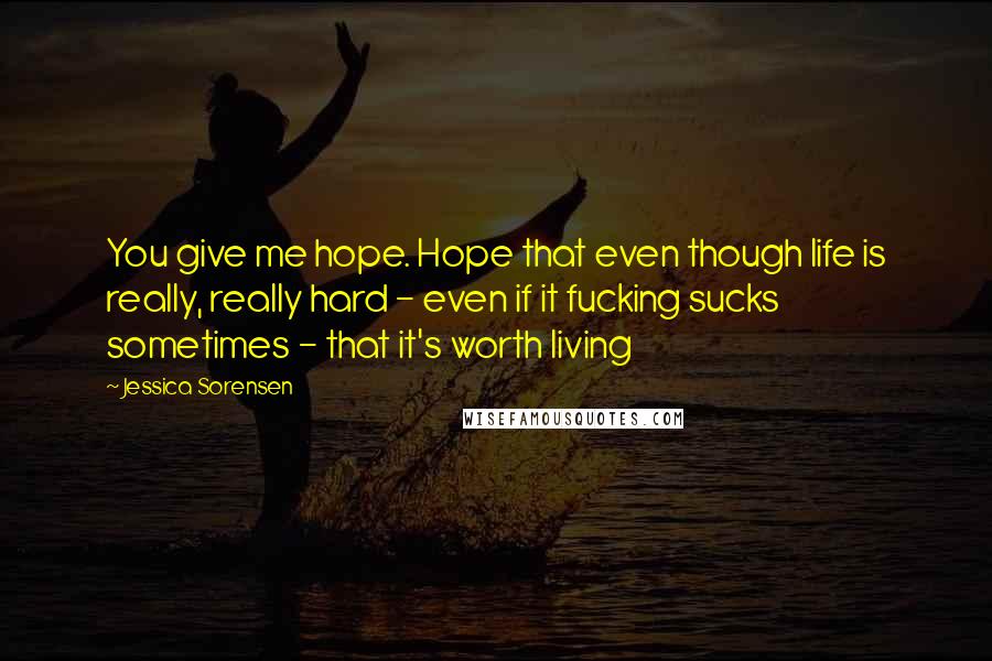 Jessica Sorensen Quotes: You give me hope. Hope that even though life is really, really hard - even if it fucking sucks sometimes - that it's worth living