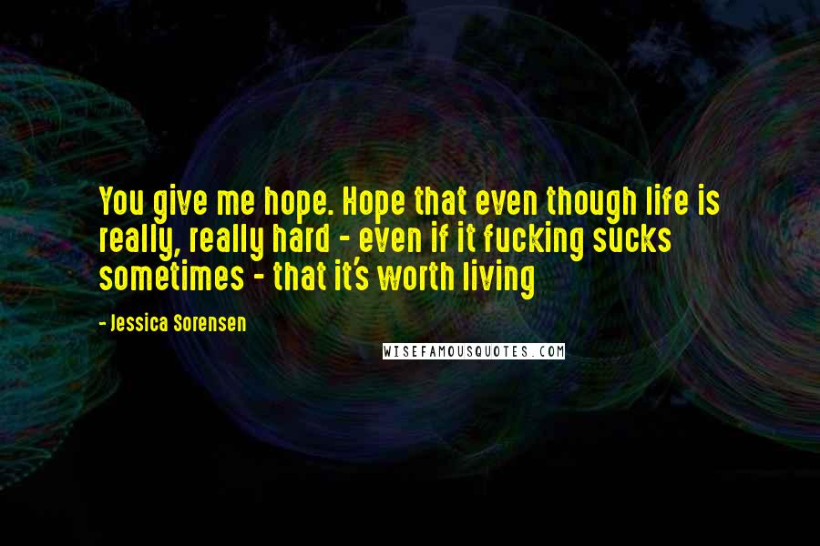 Jessica Sorensen Quotes: You give me hope. Hope that even though life is really, really hard - even if it fucking sucks sometimes - that it's worth living