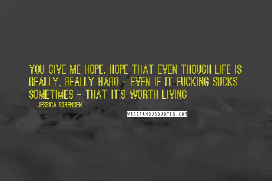 Jessica Sorensen Quotes: You give me hope. Hope that even though life is really, really hard - even if it fucking sucks sometimes - that it's worth living