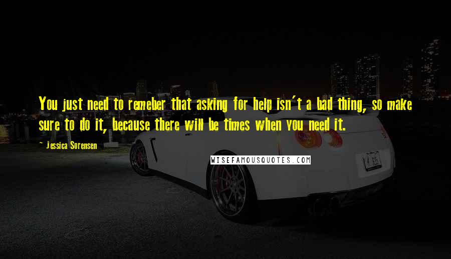 Jessica Sorensen Quotes: You just need to remeber that asking for help isn't a bad thing, so make sure to do it, because there will be times when you need it.