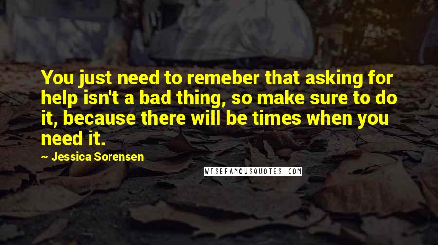 Jessica Sorensen Quotes: You just need to remeber that asking for help isn't a bad thing, so make sure to do it, because there will be times when you need it.