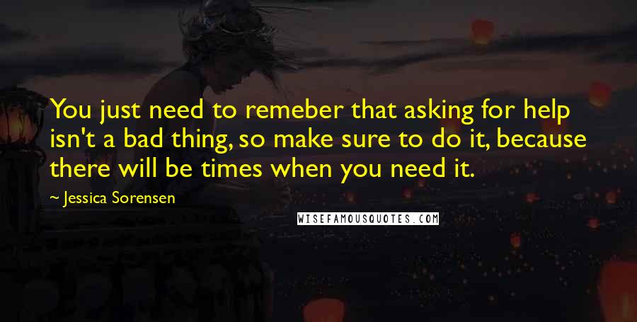 Jessica Sorensen Quotes: You just need to remeber that asking for help isn't a bad thing, so make sure to do it, because there will be times when you need it.