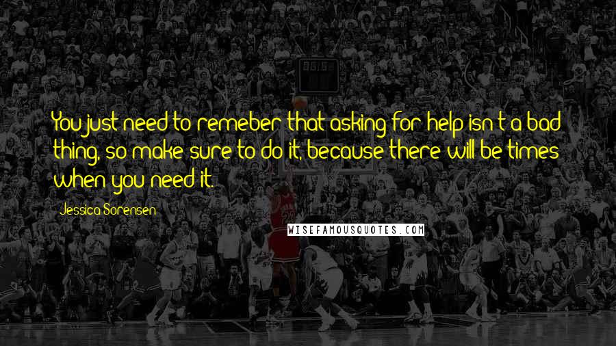 Jessica Sorensen Quotes: You just need to remeber that asking for help isn't a bad thing, so make sure to do it, because there will be times when you need it.