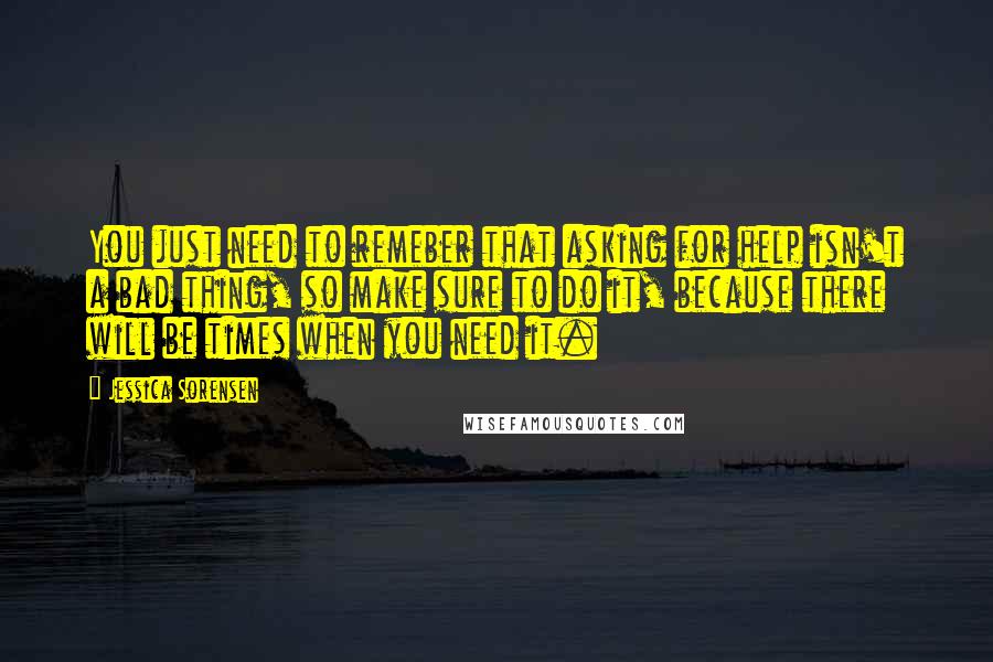 Jessica Sorensen Quotes: You just need to remeber that asking for help isn't a bad thing, so make sure to do it, because there will be times when you need it.