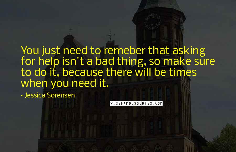 Jessica Sorensen Quotes: You just need to remeber that asking for help isn't a bad thing, so make sure to do it, because there will be times when you need it.