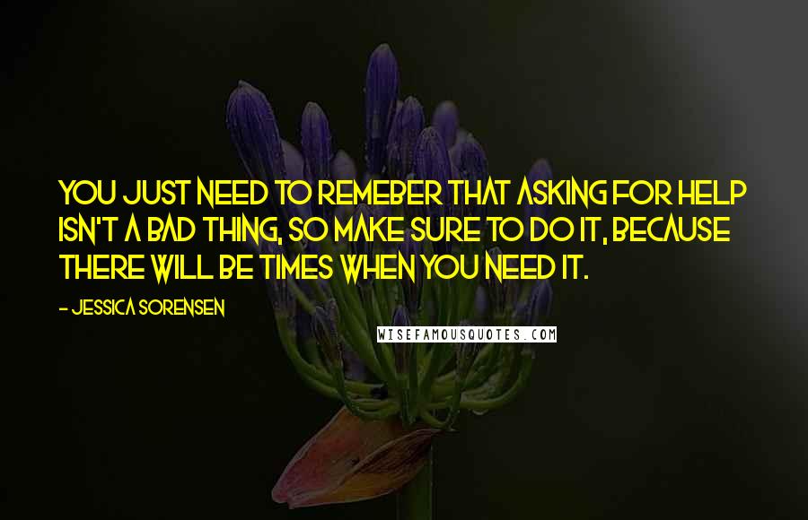 Jessica Sorensen Quotes: You just need to remeber that asking for help isn't a bad thing, so make sure to do it, because there will be times when you need it.