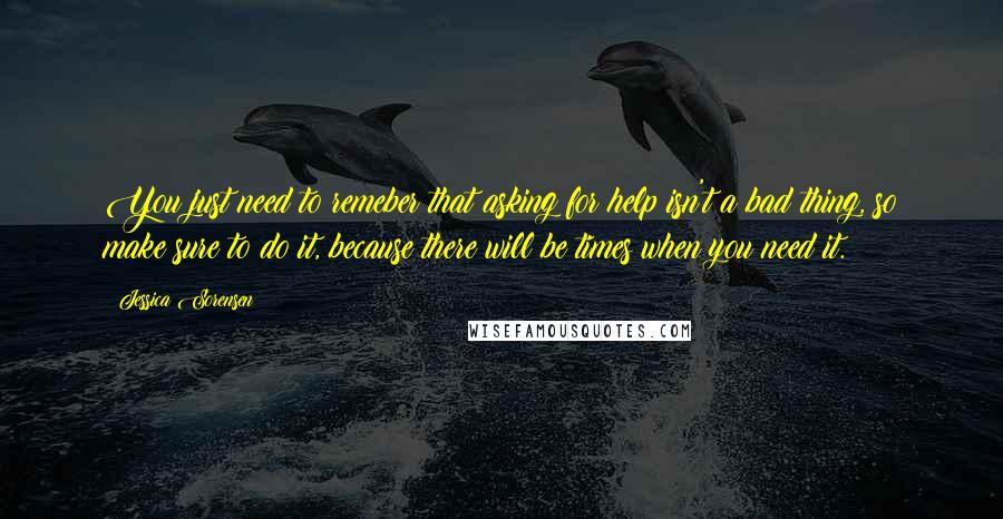 Jessica Sorensen Quotes: You just need to remeber that asking for help isn't a bad thing, so make sure to do it, because there will be times when you need it.