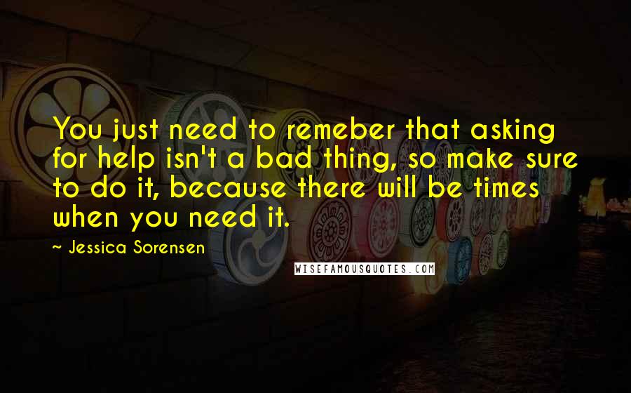 Jessica Sorensen Quotes: You just need to remeber that asking for help isn't a bad thing, so make sure to do it, because there will be times when you need it.