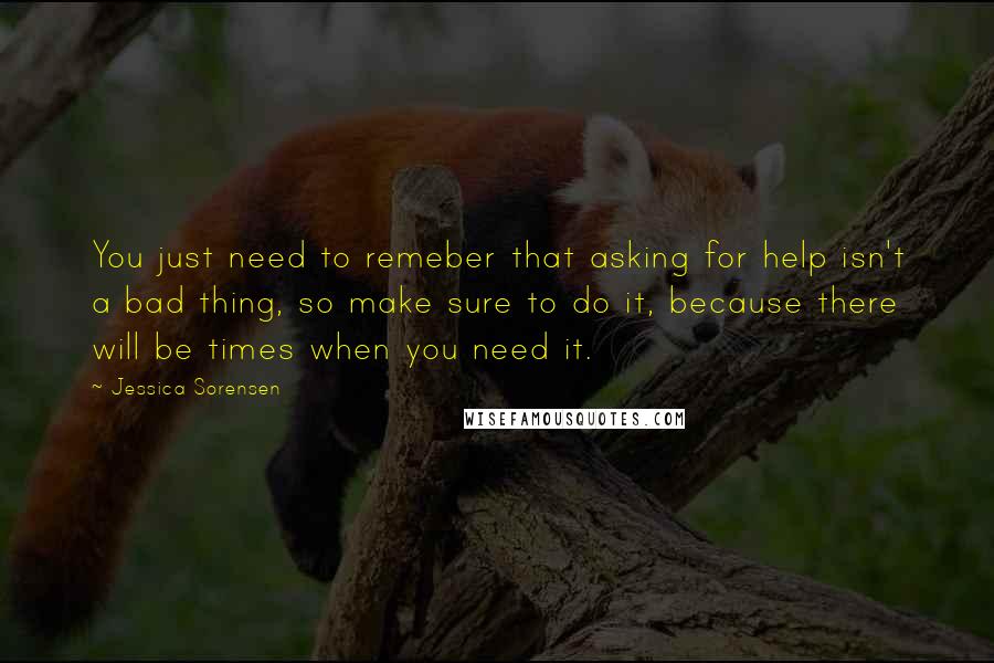 Jessica Sorensen Quotes: You just need to remeber that asking for help isn't a bad thing, so make sure to do it, because there will be times when you need it.