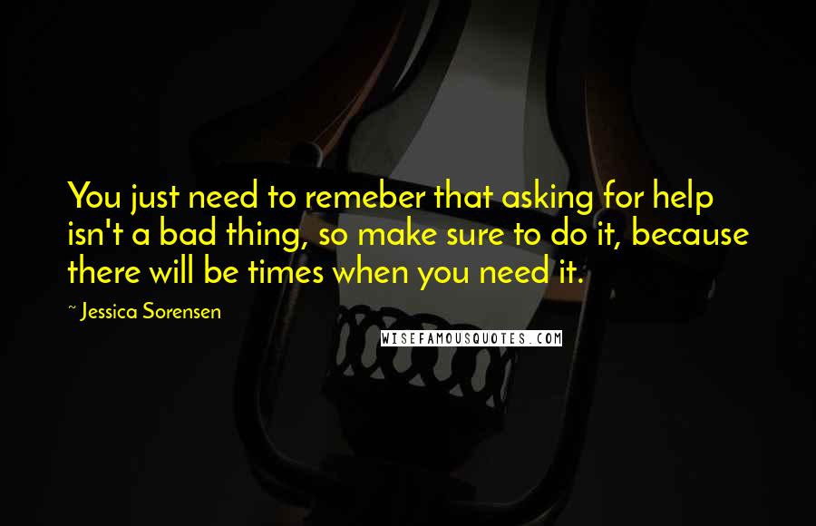 Jessica Sorensen Quotes: You just need to remeber that asking for help isn't a bad thing, so make sure to do it, because there will be times when you need it.