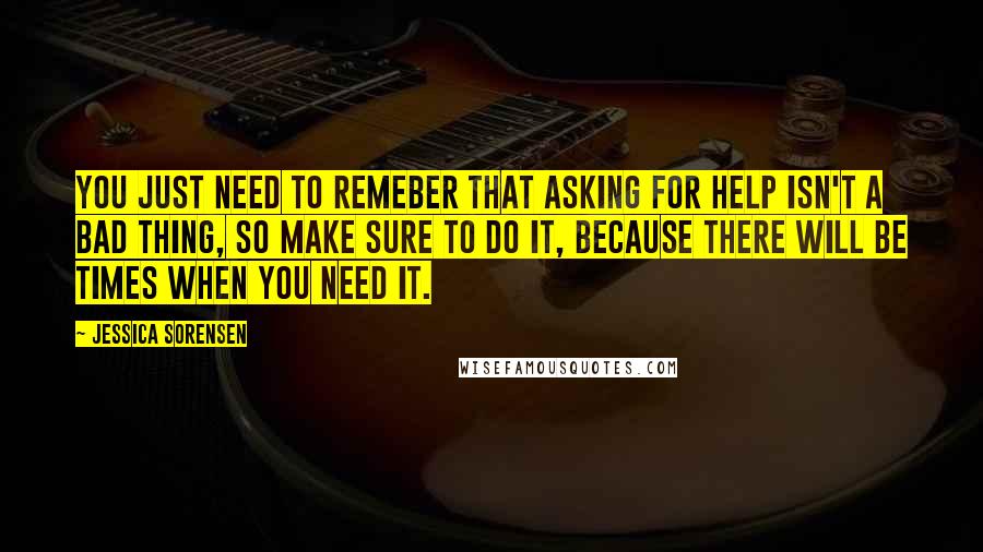 Jessica Sorensen Quotes: You just need to remeber that asking for help isn't a bad thing, so make sure to do it, because there will be times when you need it.