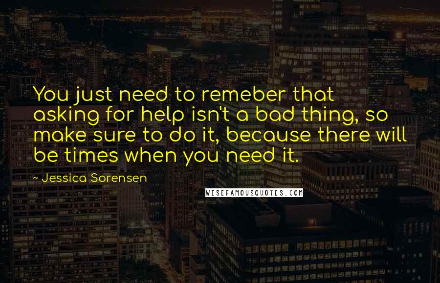 Jessica Sorensen Quotes: You just need to remeber that asking for help isn't a bad thing, so make sure to do it, because there will be times when you need it.