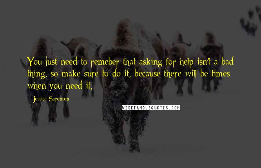 Jessica Sorensen Quotes: You just need to remeber that asking for help isn't a bad thing, so make sure to do it, because there will be times when you need it.