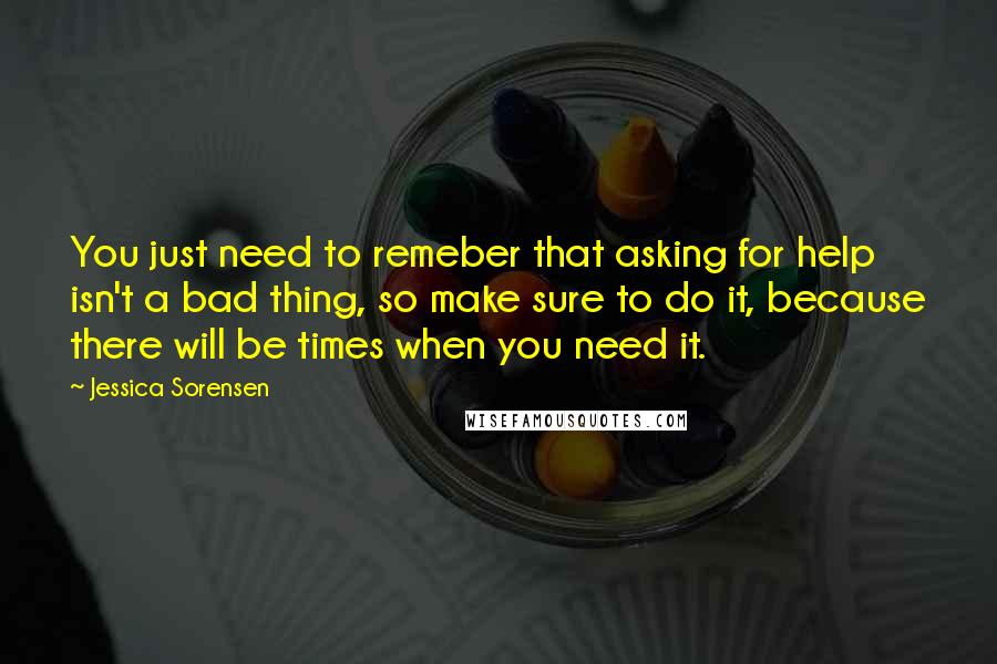 Jessica Sorensen Quotes: You just need to remeber that asking for help isn't a bad thing, so make sure to do it, because there will be times when you need it.