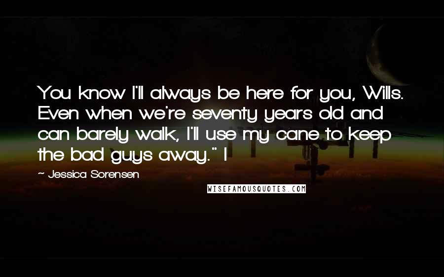 Jessica Sorensen Quotes: You know I'll always be here for you, Wills. Even when we're seventy years old and can barely walk, I'll use my cane to keep the bad guys away." I