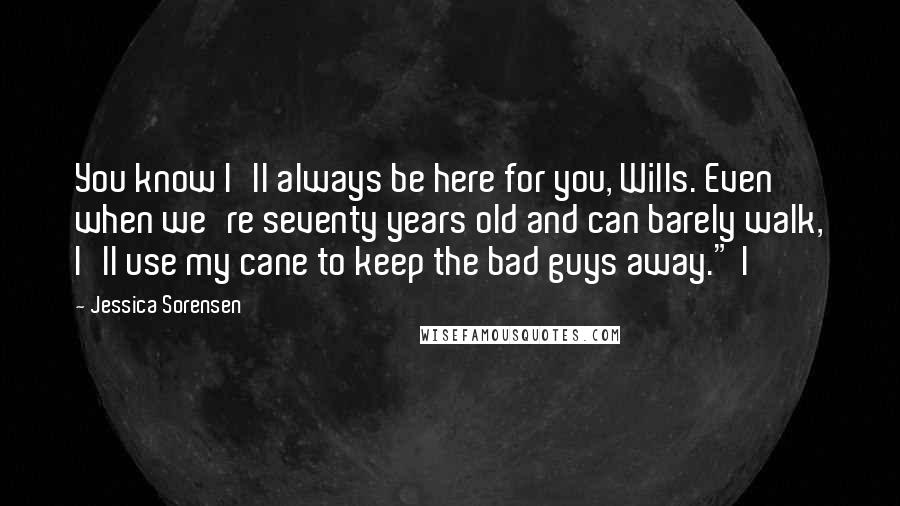 Jessica Sorensen Quotes: You know I'll always be here for you, Wills. Even when we're seventy years old and can barely walk, I'll use my cane to keep the bad guys away." I