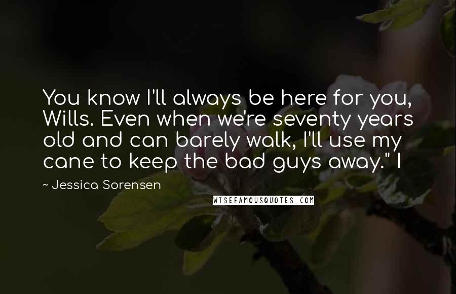 Jessica Sorensen Quotes: You know I'll always be here for you, Wills. Even when we're seventy years old and can barely walk, I'll use my cane to keep the bad guys away." I