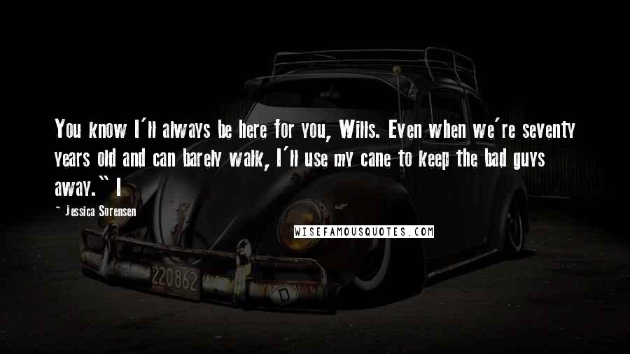 Jessica Sorensen Quotes: You know I'll always be here for you, Wills. Even when we're seventy years old and can barely walk, I'll use my cane to keep the bad guys away." I