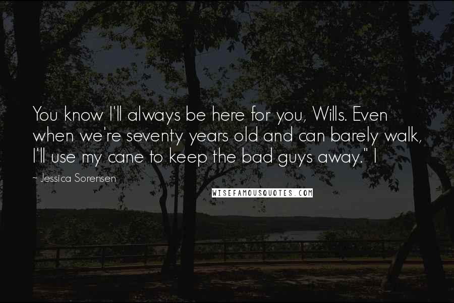 Jessica Sorensen Quotes: You know I'll always be here for you, Wills. Even when we're seventy years old and can barely walk, I'll use my cane to keep the bad guys away." I