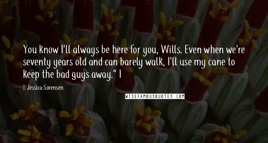 Jessica Sorensen Quotes: You know I'll always be here for you, Wills. Even when we're seventy years old and can barely walk, I'll use my cane to keep the bad guys away." I
