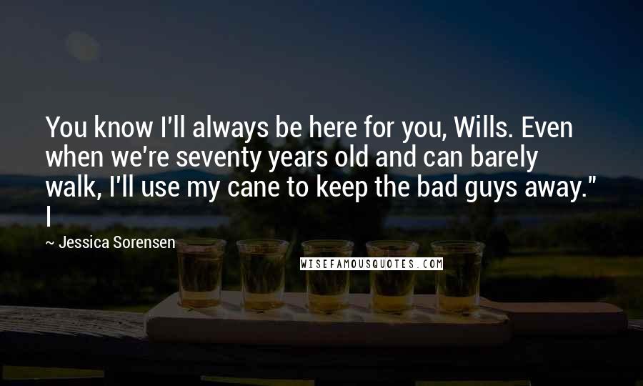 Jessica Sorensen Quotes: You know I'll always be here for you, Wills. Even when we're seventy years old and can barely walk, I'll use my cane to keep the bad guys away." I
