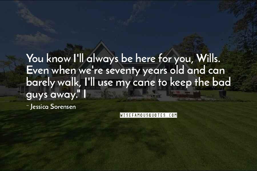 Jessica Sorensen Quotes: You know I'll always be here for you, Wills. Even when we're seventy years old and can barely walk, I'll use my cane to keep the bad guys away." I
