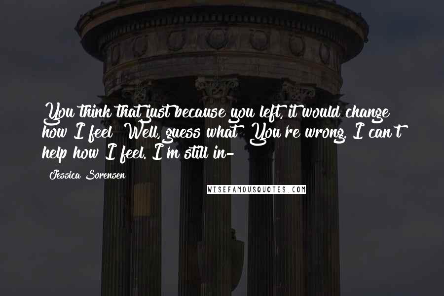 Jessica Sorensen Quotes: You think that just because you left, it would change how I feel? Well, guess what? You're wrong. I can't help how I feel. I'm still in-