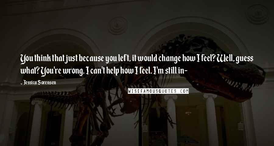 Jessica Sorensen Quotes: You think that just because you left, it would change how I feel? Well, guess what? You're wrong. I can't help how I feel. I'm still in-