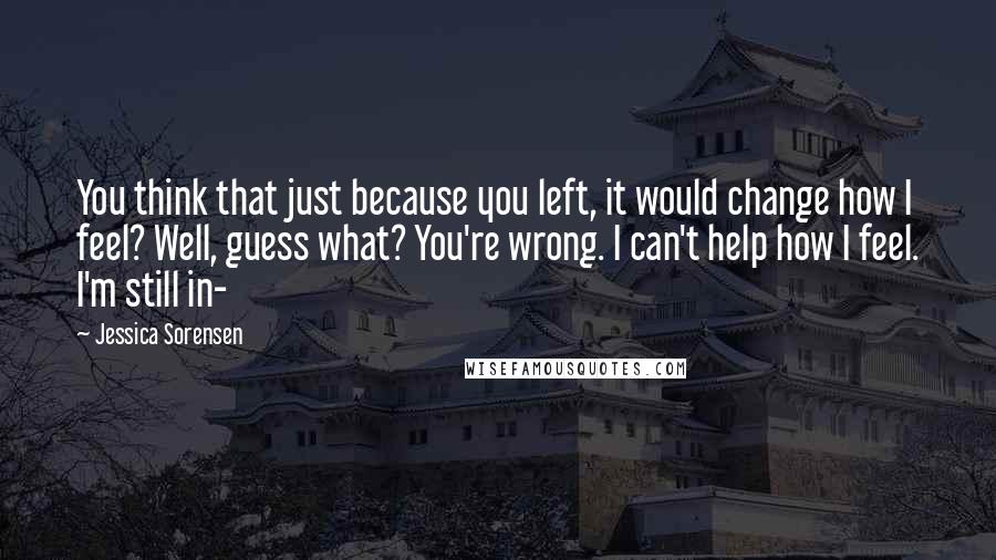 Jessica Sorensen Quotes: You think that just because you left, it would change how I feel? Well, guess what? You're wrong. I can't help how I feel. I'm still in-