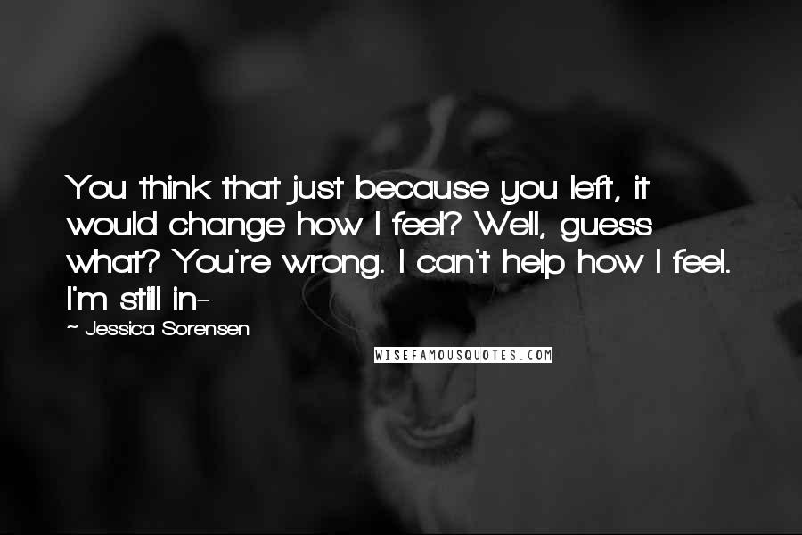 Jessica Sorensen Quotes: You think that just because you left, it would change how I feel? Well, guess what? You're wrong. I can't help how I feel. I'm still in-