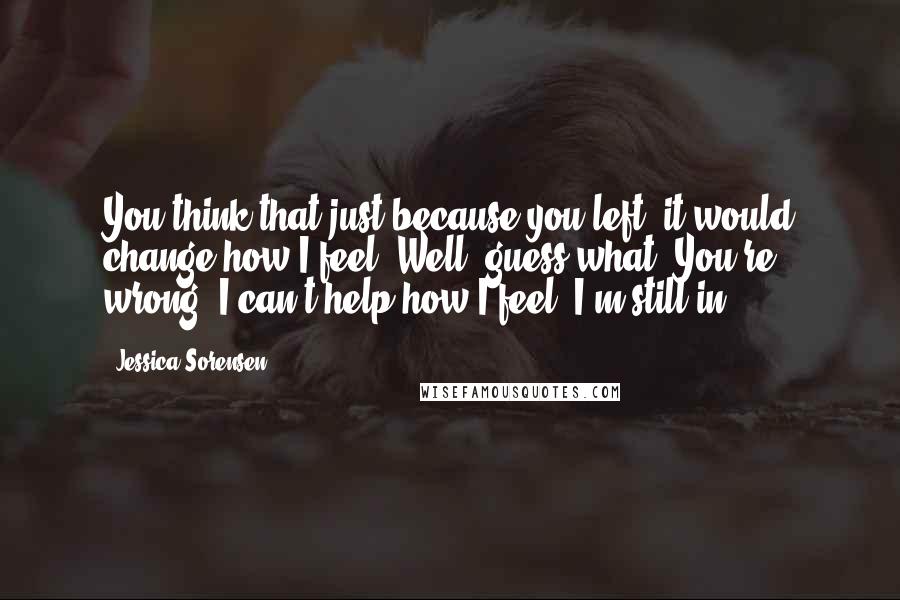Jessica Sorensen Quotes: You think that just because you left, it would change how I feel? Well, guess what? You're wrong. I can't help how I feel. I'm still in-