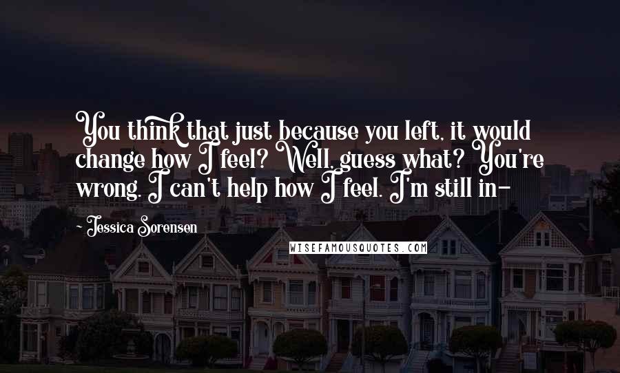 Jessica Sorensen Quotes: You think that just because you left, it would change how I feel? Well, guess what? You're wrong. I can't help how I feel. I'm still in-