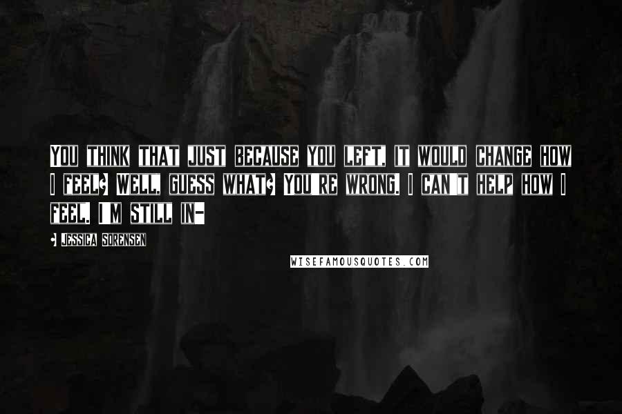 Jessica Sorensen Quotes: You think that just because you left, it would change how I feel? Well, guess what? You're wrong. I can't help how I feel. I'm still in-