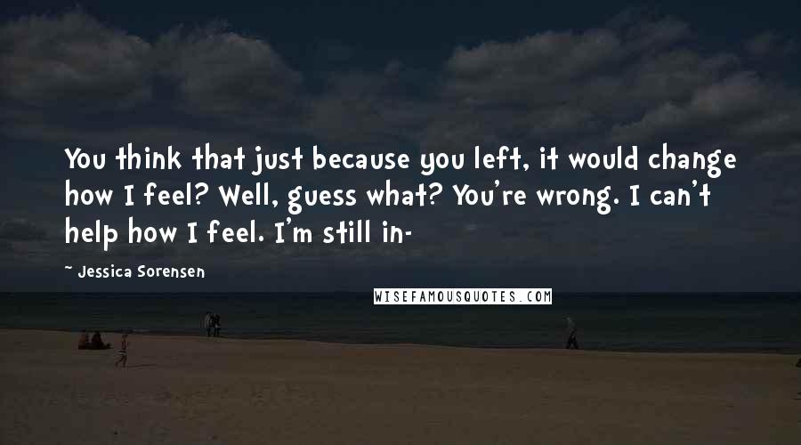 Jessica Sorensen Quotes: You think that just because you left, it would change how I feel? Well, guess what? You're wrong. I can't help how I feel. I'm still in-