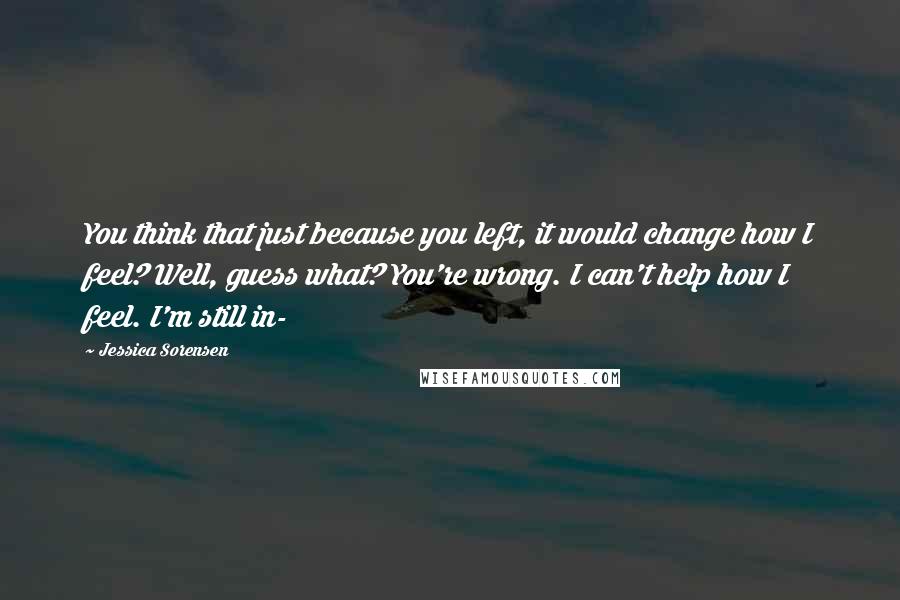 Jessica Sorensen Quotes: You think that just because you left, it would change how I feel? Well, guess what? You're wrong. I can't help how I feel. I'm still in-