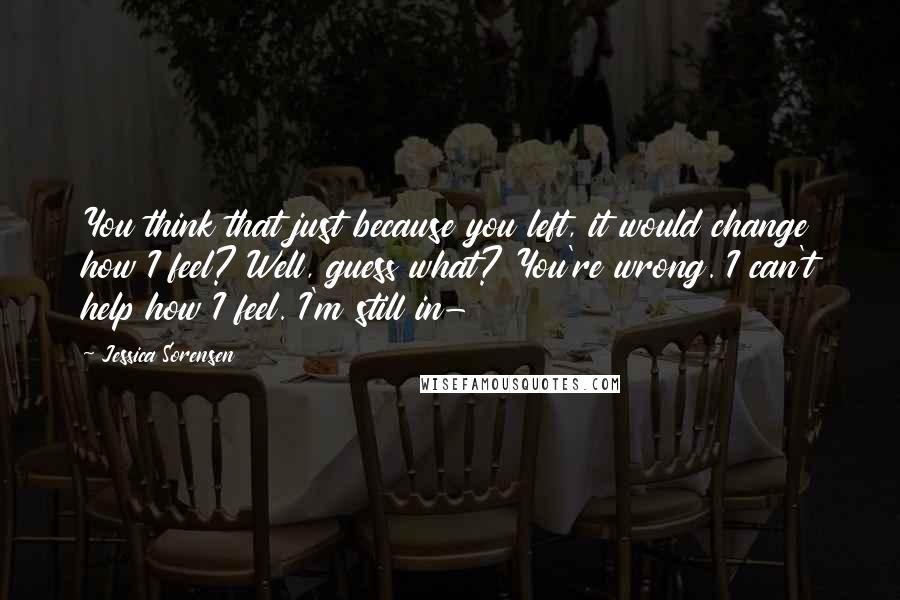 Jessica Sorensen Quotes: You think that just because you left, it would change how I feel? Well, guess what? You're wrong. I can't help how I feel. I'm still in-