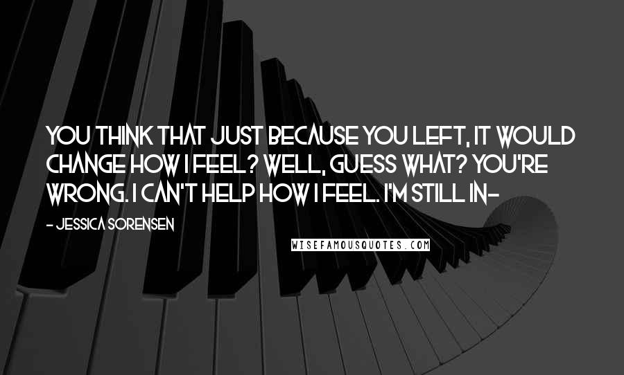 Jessica Sorensen Quotes: You think that just because you left, it would change how I feel? Well, guess what? You're wrong. I can't help how I feel. I'm still in-