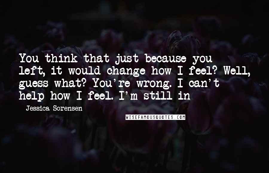 Jessica Sorensen Quotes: You think that just because you left, it would change how I feel? Well, guess what? You're wrong. I can't help how I feel. I'm still in-