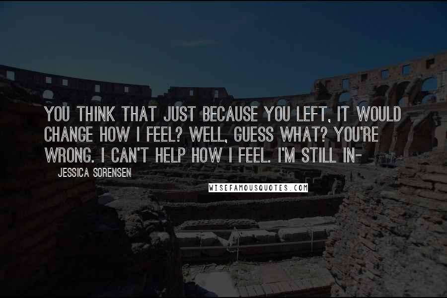 Jessica Sorensen Quotes: You think that just because you left, it would change how I feel? Well, guess what? You're wrong. I can't help how I feel. I'm still in-