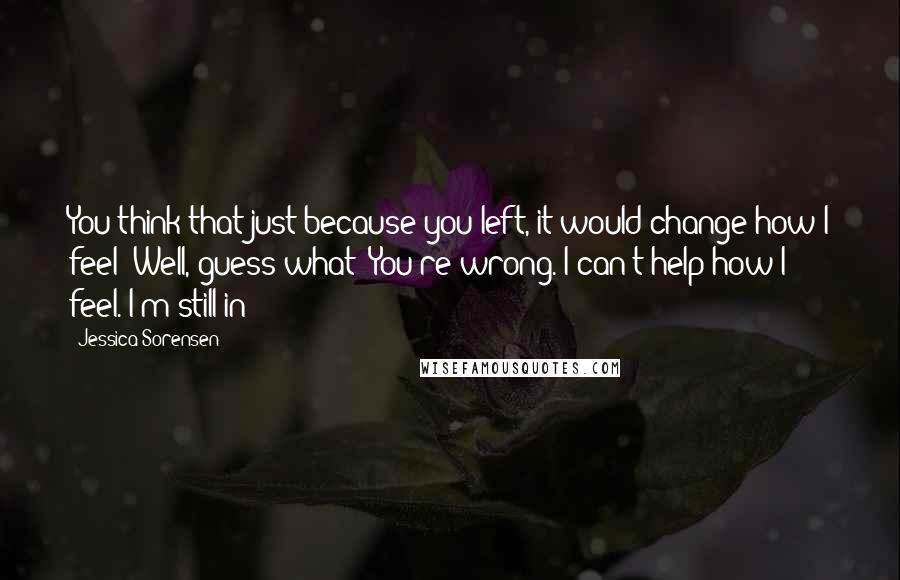 Jessica Sorensen Quotes: You think that just because you left, it would change how I feel? Well, guess what? You're wrong. I can't help how I feel. I'm still in-