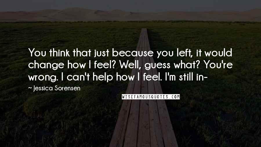 Jessica Sorensen Quotes: You think that just because you left, it would change how I feel? Well, guess what? You're wrong. I can't help how I feel. I'm still in-