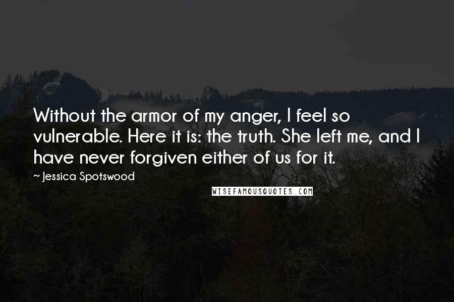 Jessica Spotswood Quotes: Without the armor of my anger, I feel so vulnerable. Here it is: the truth. She left me, and I have never forgiven either of us for it.