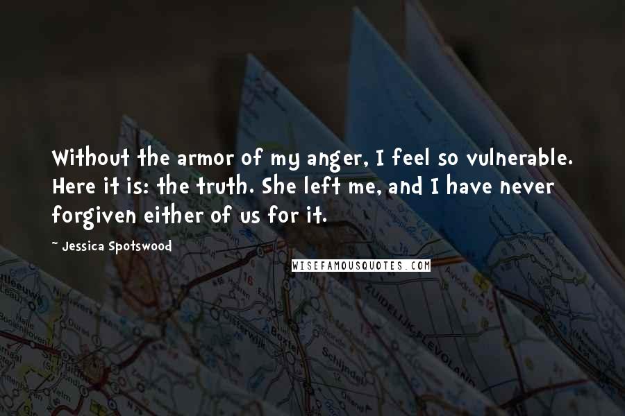 Jessica Spotswood Quotes: Without the armor of my anger, I feel so vulnerable. Here it is: the truth. She left me, and I have never forgiven either of us for it.